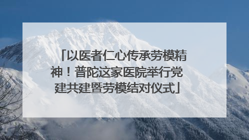 以医者仁心传承劳模精神！普陀这家医院举行党建共建暨劳模结对仪式
