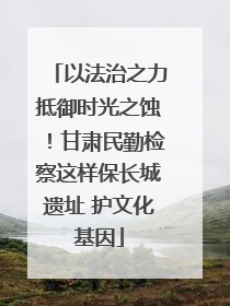 以法治之力抵御时光之蚀！甘肃民勤检察这样保长城遗址 护文化基因