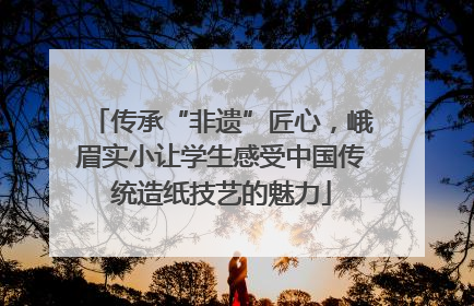 传承“非遗”匠心，峨眉实小让学生感受中国传统造纸技艺的魅力