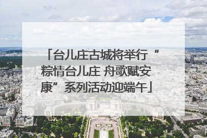 台儿庄古城将举行“粽情台儿庄 舟歌赋安康”系列活动迎端午