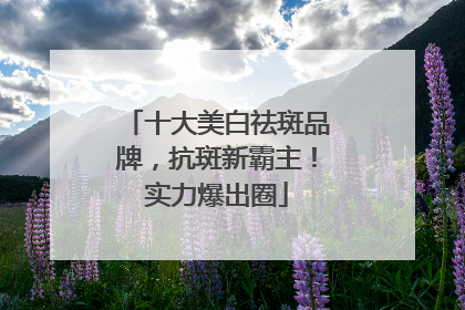 十大美白祛斑品牌，抗斑新霸主！实力爆出圈