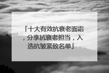 十大有效抗衰老面霜，分享抗衰老担当，入选抗皱紧致名单
