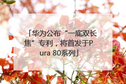 华为公布“一底双长焦”专利，将首发于Pura 80系列