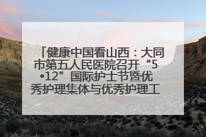 健康中国看山西：大同市第五人民医院召开“5•12”国际护士节暨优秀护理集体与优秀护理工作者表彰大会