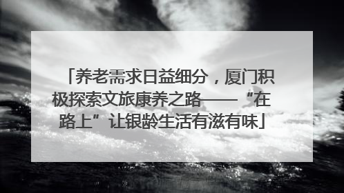 养老需求日益细分，厦门积极探索文旅康养之路——“在路上”让银龄生活有滋有味