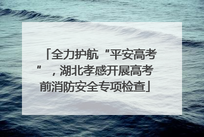 全力护航“平安高考”，湖北孝感开展高考前消防安全专项检查