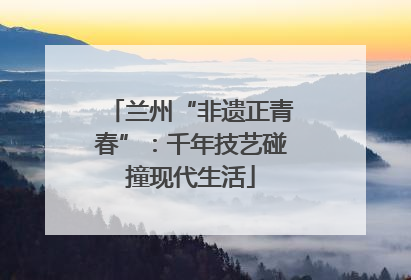 兰州“非遗正青春”：千年技艺碰撞现代生活
