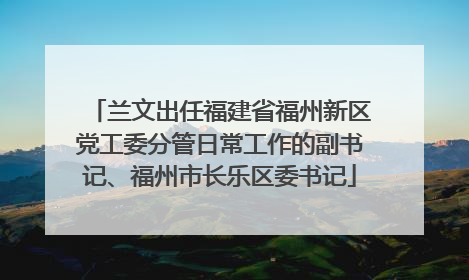 兰文出任福建省福州新区党工委分管日常工作的副书记、福州市长乐区委书记