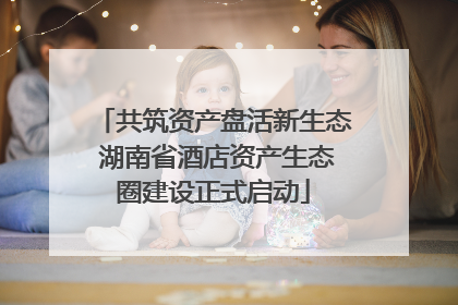 共筑资产盘活新生态 湖南省酒店资产生态圈建设正式启动