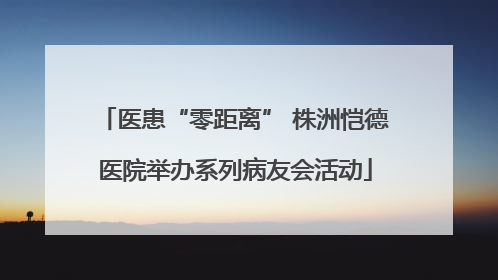 医患“零距离” 株洲恺德医院举办系列病友会活动
