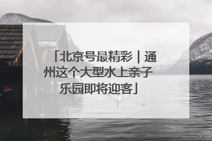 北京号最精彩｜通州这个大型水上亲子乐园即将迎客