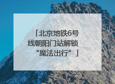 北京地铁6号线朝阳门站解锁“魔法出行”