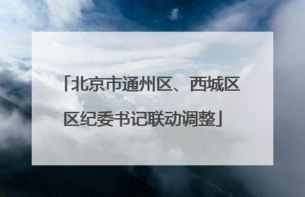 北京市通州区、西城区区纪委书记联动调整