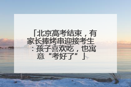 北京高考结束，有家长捧烤串迎接考生：孩子喜欢吃，也寓意“考好了”