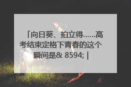向日葵、拍立得……高考结束定格下青春的这个瞬间是& 8594;｜2025四川高考
