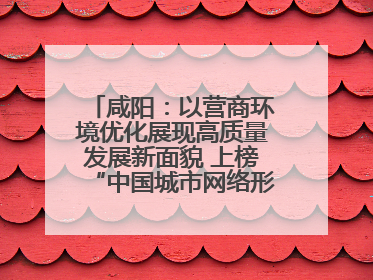 咸阳：以营商环境优化展现高质量发展新面貌 上榜“中国城市网络形象指数”报告