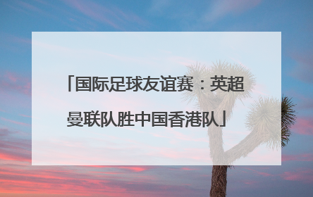 国际足球友谊赛：英超曼联队胜中国香港队