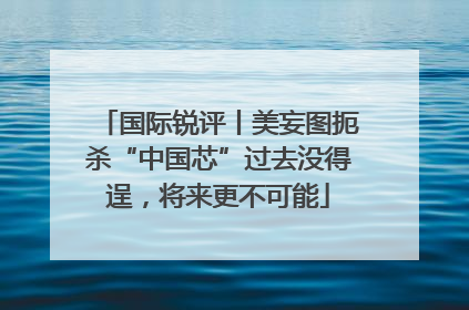 国际锐评丨美妄图扼杀“中国芯”过去没得逞，将来更不可能