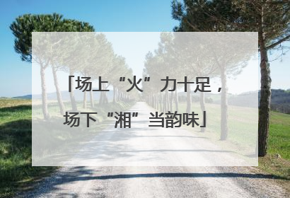 场上“火”力十足，场下“湘”当韵味