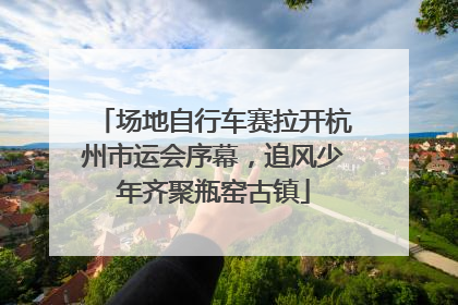 场地自行车赛拉开杭州市运会序幕，追风少年齐聚瓶窑古镇