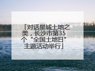 对话星城土地之美，长沙市第35个“全国土地日”主题活动举行