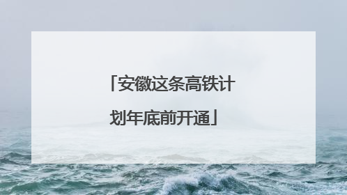 安徽这条高铁计划年底前开通