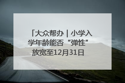 大众帮办｜小学入学年龄能否“弹性”放宽至12月31日？有地方已在探索