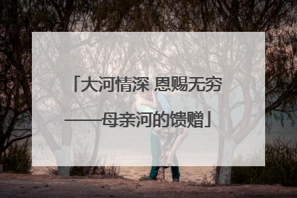 大河情深 恩赐无穷——母亲河的馈赠