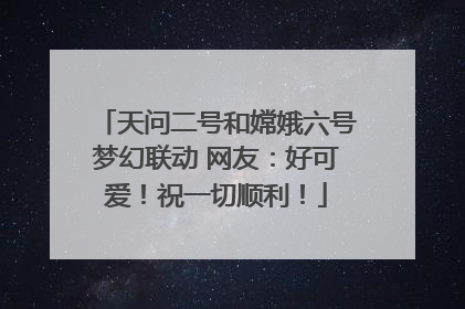 天问二号和嫦娥六号梦幻联动 网友：好可爱！祝一切顺利！