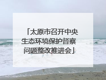 太原市召开中央生态环境保护督察问题整改推进会