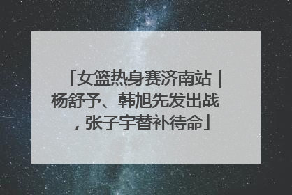 女篮热身赛济南站｜杨舒予、韩旭先发出战，张子宇替补待命