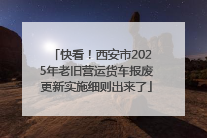 快看！西安市2025年老旧营运货车报废更新实施细则出来了