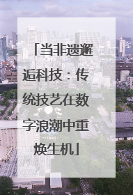 当非遗邂逅科技：传统技艺在数字浪潮中重焕生机