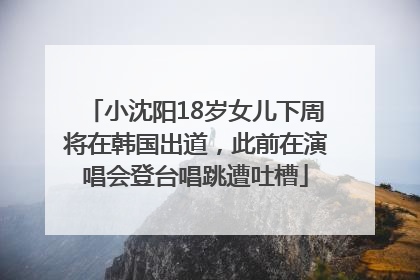 小沈阳18岁女儿下周将在韩国出道，此前在演唱会登台唱跳遭吐槽