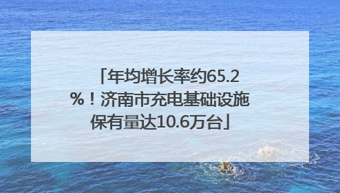 年均增长率约65.2%！济南市充电基础设施保有量达10.6万台