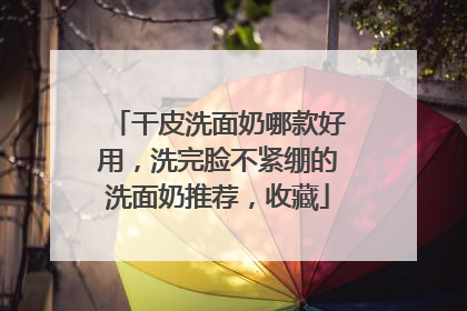 干皮洗面奶哪款好用，洗完脸不紧绷的洗面奶推荐，收藏