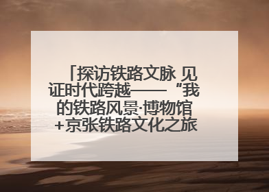 探访铁路文脉 见证时代跨越——“我的铁路风景·博物馆+京张铁路文化之旅”活动在京启动