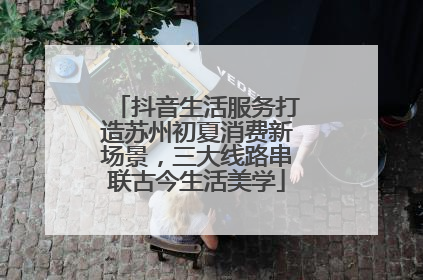 抖音生活服务打造苏州初夏消费新场景，三大线路串联古今生活美学