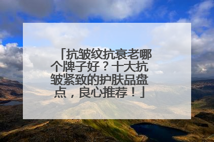 抗皱纹抗衰老哪个牌子好？十大抗皱紧致的护肤品盘点，良心推荐！