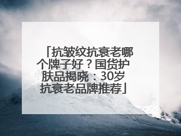 抗皱纹抗衰老哪个牌子好？国货护肤品揭晓：30岁抗衰老品牌推荐