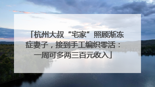 杭州大叔“宅家”照顾渐冻症妻子，接到手工编织零活：一周可多两三百元收入