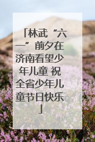林武“六一”前夕在济南看望少年儿童 祝全省少年儿童节日快乐