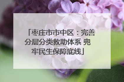 枣庄市市中区：完善分层分类救助体系 兜牢民生保障底线