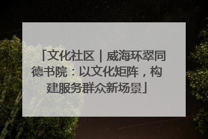 文化社区｜威海环翠同德书院：以文化矩阵，构建服务群众新场景