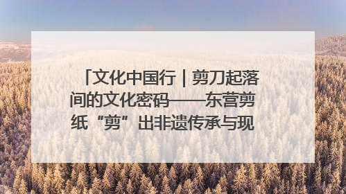 文化中国行｜剪刀起落间的文化密码——东营剪纸“剪”出非遗传承与现代生活的融合之道