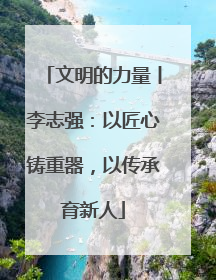 文明的力量丨李志强：以匠心铸重器，以传承育新人