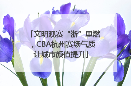 文明观赛“浙”里燃，CBA杭州赛场气质让城市颜值提升