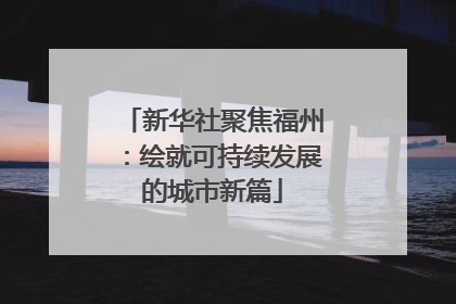 新华社聚焦福州：绘就可持续发展的城市新篇