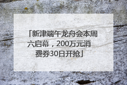 新津端午龙舟会本周六启幕，200万元消费券30日开抢