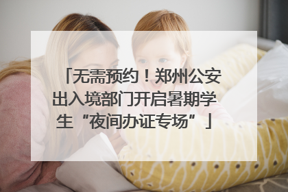 无需预约！郑州公安出入境部门开启暑期学生“夜间办证专场”